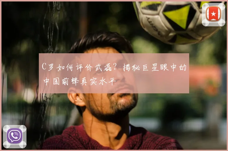C罗如何评价武磊？揭秘巨星眼中的中国前锋真实水平