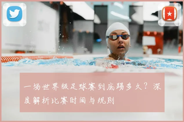 一场世界级足球赛到底踢多久？深度解析比赛时间与规则