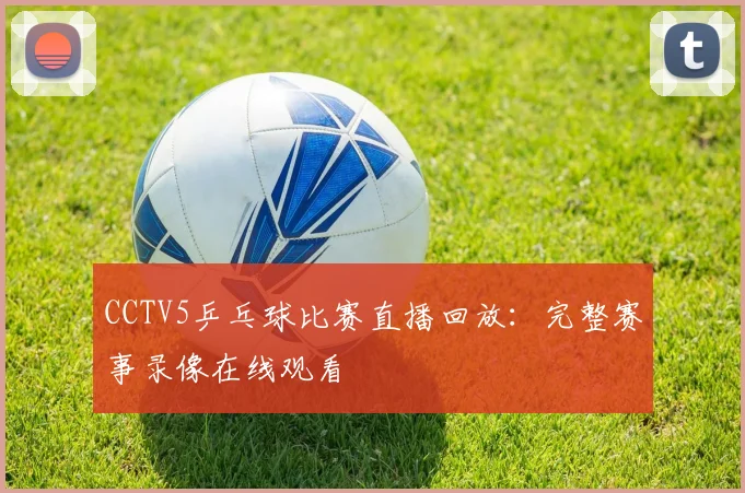 CCTV5乒乓球比赛直播回放：完整赛事录像在线观看