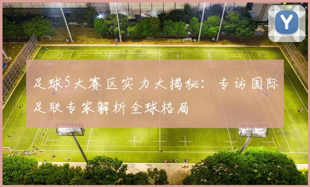 足球5大赛区实力大揭秘：专访国际足联专家解析全球格局