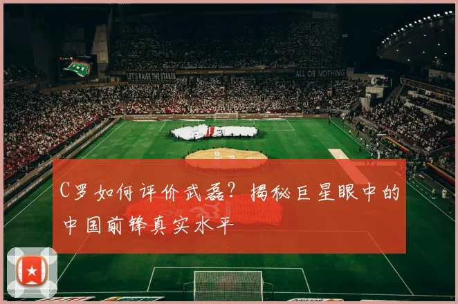 C罗如何评价武磊？揭秘巨星眼中的中国前锋真实水平