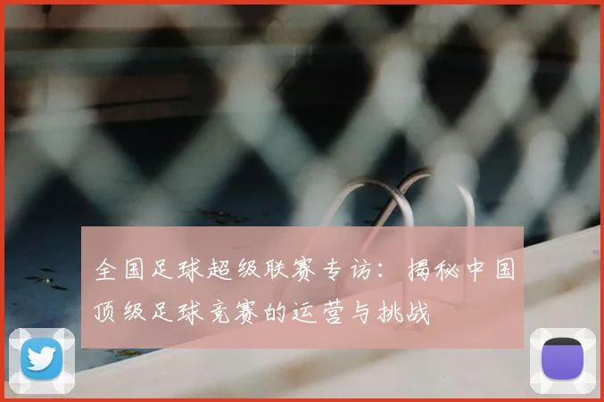 全国足球超级联赛专访：揭秘中国顶级足球竞赛的运营与挑战