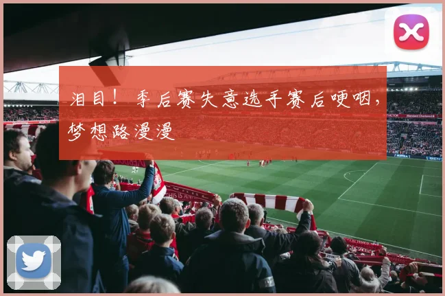泪目！季后赛失意选手赛后哽咽，梦想路漫漫