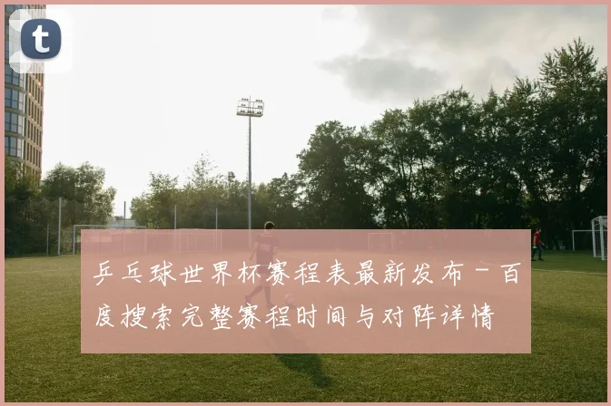 乒乓球世界杯赛程表最新发布 - 百度搜索完整赛程时间与对阵详情