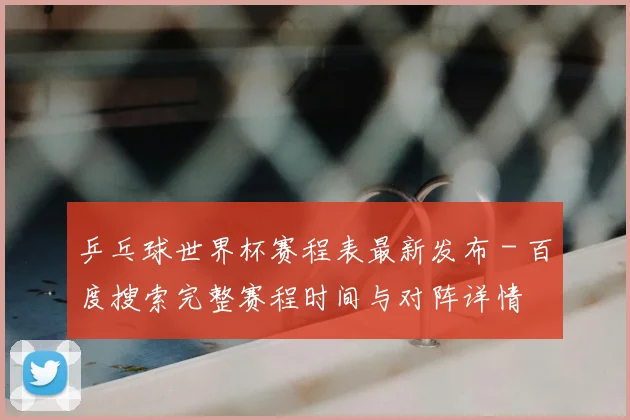 乒乓球世界杯赛程表最新发布 - 百度搜索完整赛程时间与对阵详情